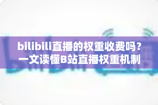bilibili直播的权重收费吗？一文读懂B站直播权重机制与免费提升之道