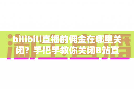 bilibili直播的佣金在哪里关闭？手把手教你关闭B站直播佣金功能的完整指南