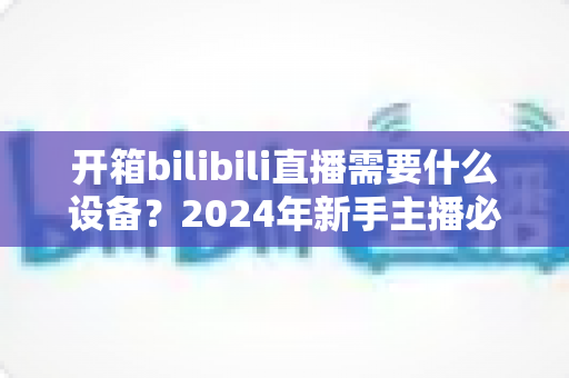 开箱bilibili直播需要什么设备?2024年新手主播必备装备全攻略 开箱bilibili直播需要什么设备?2024年新手主播必备装备全攻略
