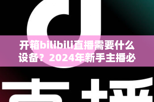 开箱bilibili直播需要什么设备？2024年新手主播必备装备全攻略