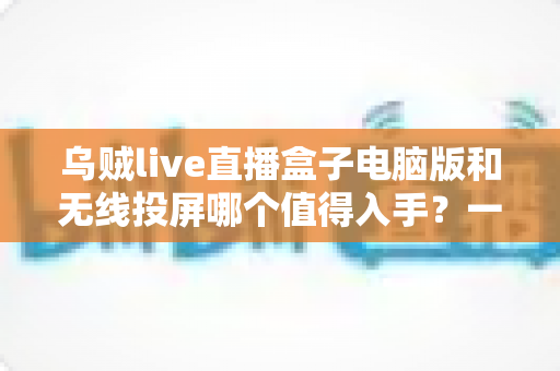 乌贼live直播盒子电脑版和无线投屏哪个值得入手?一篇讲透选购逻辑的深度指南 乌贼live直播盒子电脑版和无线投屏哪个值得入手?一篇讲透选购逻辑的深度指南