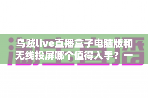 乌贼live直播盒子电脑版和无线投屏哪个值得入手？一篇讲透选购逻辑的深度指南