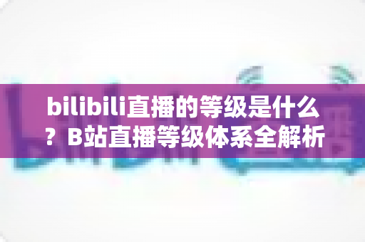 bilibili直播的等级是什么？B站直播等级体系全解析：定义、升级方法与权益一览