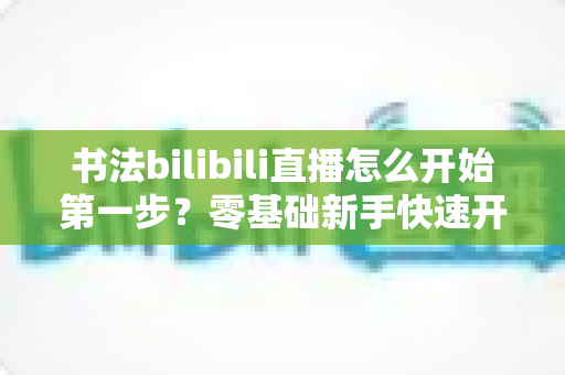 书法bilibili直播怎么开始第一步？零基础新手快速开播完全指南