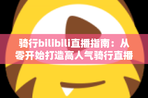 骑行bilibili直播指南:从零开始打造高人气骑行直播间的完整攻略 骑行bilibili直播指南:从零开始打造高人气骑行直播间的完整攻略
