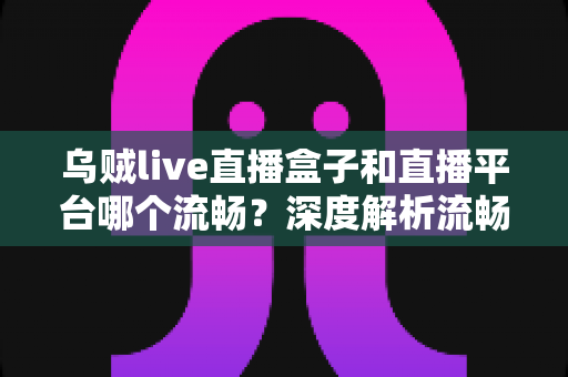 乌贼live直播盒子和直播平台哪个流畅?深度解析流畅度差异与实用选择指南 乌贼live直播盒子和直播平台哪个流畅?深度解析流畅度差异与实用选择指南
