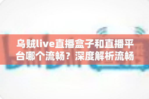 乌贼live直播盒子和直播平台哪个流畅?深度解析流畅度差异与实用选择指南 乌贼live直播盒子和直播平台哪个流畅?深度解析流畅度差异与实用选择指南