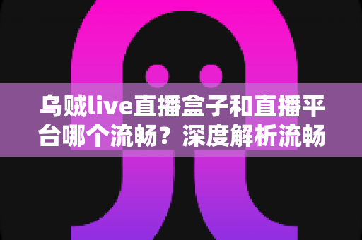 乌贼live直播盒子和直播平台哪个流畅？深度解析流畅度差异与实用选择指南