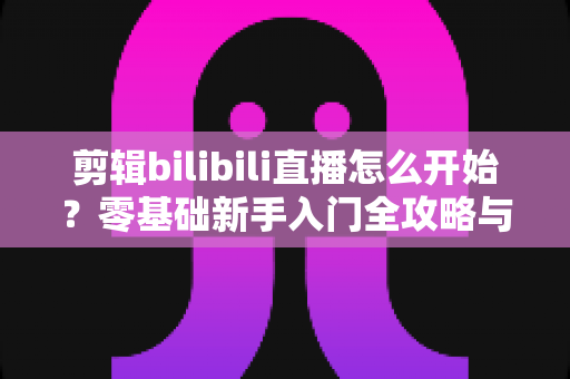 剪辑bilibili直播怎么开始？零基础新手入门全攻略与实战技巧指南