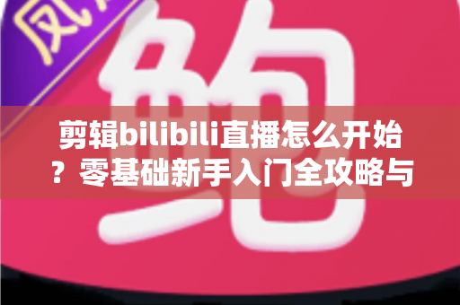 剪辑bilibili直播怎么开始？零基础新手入门全攻略与实战技巧指南