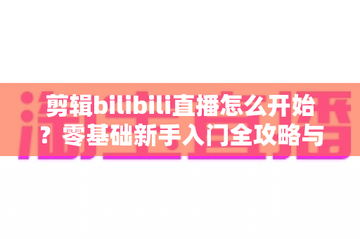 剪辑bilibili直播怎么开始？零基础新手入门全攻略与实战技巧指南