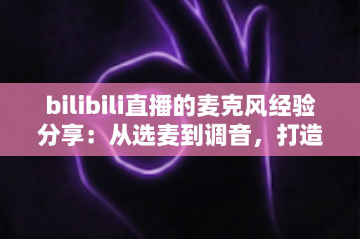 bilibili直播的麦克风经验分享：从选麦到调音，打造专业级直播间声音的完整指南