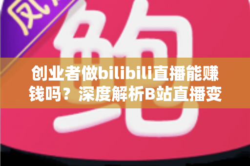 创业者做bilibili直播能赚钱吗？深度解析B站直播变现全攻略与实战指南