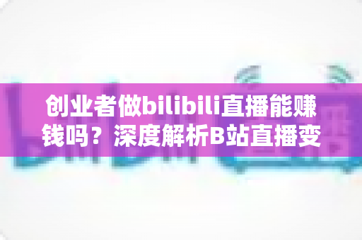 创业者做bilibili直播能赚钱吗？深度解析B站直播变现全攻略与实战指南