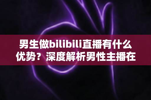 男生做bilibili直播有什么优势？深度解析男性主播在B站的流量红利、赛道选择与变现前景