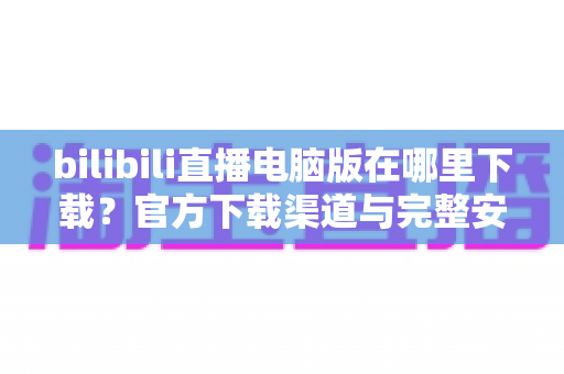 bilibili直播电脑版在哪里下载?官方下载渠道与完整安装教程一站式指南 bilibili直播电脑版在哪里下载?官方下载渠道与完整安装教程一站式指南