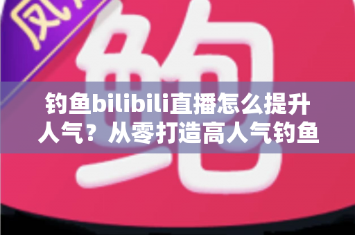 钓鱼bilibili直播怎么提升人气?从零打造高人气钓鱼直播间的全方位实战指南 钓鱼bilibili直播怎么提升人气?从零打造高人气钓鱼直播间的全方位实战指南