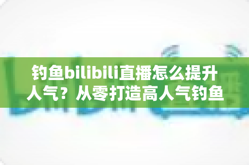 钓鱼bilibili直播怎么提升人气?从零打造高人气钓鱼直播间的全方位实战指南 钓鱼bilibili直播怎么提升人气?从零打造高人气钓鱼直播间的全方位实战指南