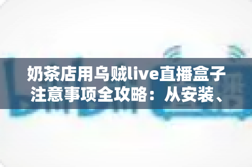 奶茶店用乌贼live直播盒子注意事项全攻略:从安装、合规到运营,一篇讲透门店直播避坑要点 奶茶店用乌贼live直播盒子注意事项全攻略:从安装、合规到运营,一篇讲透门店直播避坑要点