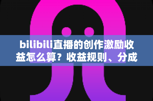 bilibili直播的创作激励收益怎么算？收益规则、分成比例与提升技巧一文讲透