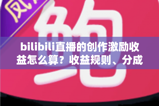 bilibili直播的创作激励收益怎么算？收益规则、分成比例与提升技巧一文讲透