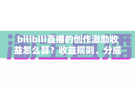 bilibili直播的创作激励收益怎么算？收益规则、分成比例与提升技巧一文讲透