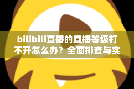 bilibili直播的直播等级打不开怎么办？全面排查与实用解决指南
