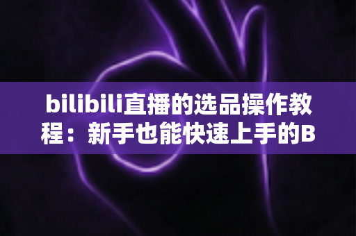 bilibili直播的选品操作教程:新手也能快速上手的B站直播带货选品全流程实战指南 bilibili直播的选品操作教程:新手也能快速上手的B站直播带货选品全流程实战指南