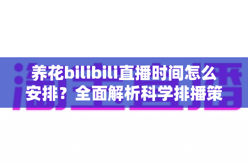 养花bilibili直播时间怎么安排？全面解析科学排播策略助你快速涨粉