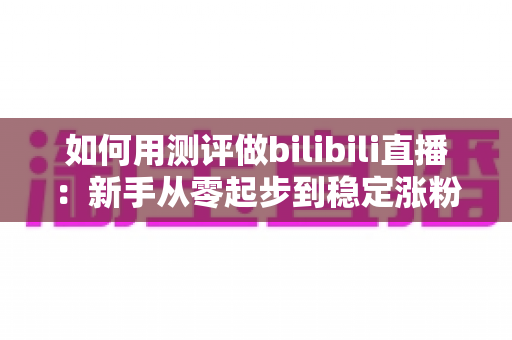 如何用测评做bilibili直播：新手从零起步到稳定涨粉变现的全流程实战指南