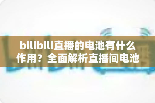bilibili直播的电池有什么作用?全面解析直播间电池的功能、获取方式与使用技巧 bilibili直播的电池有什么作用?全面解析直播间电池的功能、获取方式与使用技巧