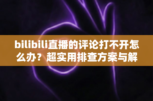 bilibili直播的评论打不开怎么办？超实用排查方案与解决技巧全攻略