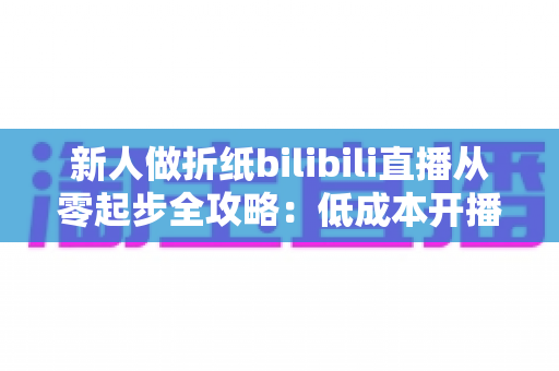 新人做折纸bilibili直播从零起步全攻略:低成本开播、高人气留人的手艺人成长指南 新人做折纸bilibili直播从零起步全攻略:低成本开播、高人气留人的手艺人成长指南