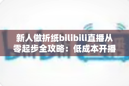 新人做折纸bilibili直播从零起步全攻略:低成本开播、高人气留人的手艺人成长指南 新人做折纸bilibili直播从零起步全攻略:低成本开播、高人气留人的手艺人成长指南