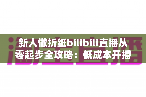 新人做折纸bilibili直播从零起步全攻略:低成本开播、高人气留人的手艺人成长指南 新人做折纸bilibili直播从零起步全攻略:低成本开播、高人气留人的手艺人成长指南