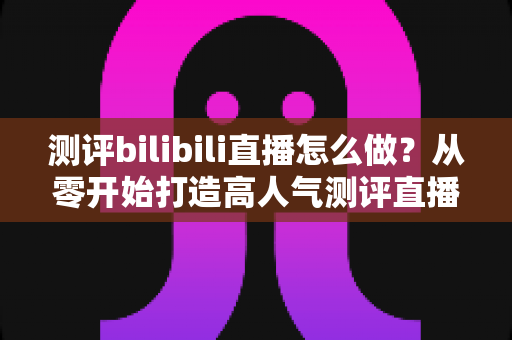 测评bilibili直播怎么做？从零开始打造高人气测评直播间的完整实战攻略