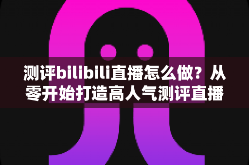 测评bilibili直播怎么做？从零开始打造高人气测评直播间的完整实战攻略