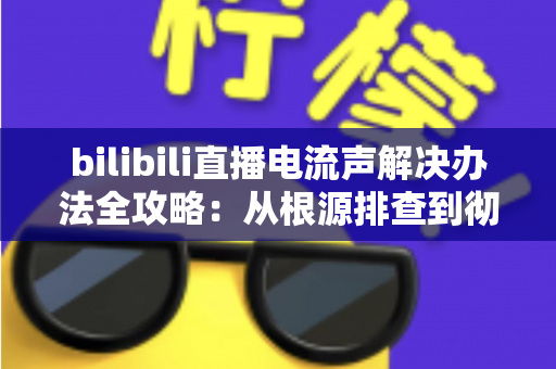 bilibili直播电流声解决办法全攻略：从根源排查到彻底消除杂音的实战指南