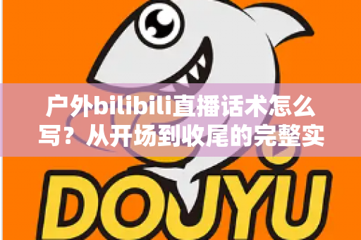 户外bilibili直播话术怎么写？从开场到收尾的完整实操指南助你快速涨粉