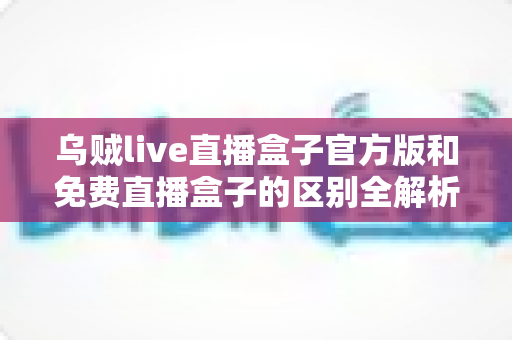 乌贼live直播盒子官方版和免费直播盒子的区别全解析:安全性、功能与观看体验一次讲清楚 乌贼live直播盒子官方版和免费直播盒子的区别全解析:安全性、功能与观看体验一次讲清楚