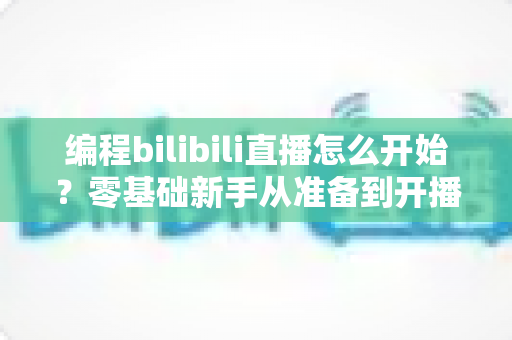 编程bilibili直播怎么开始？零基础新手从准备到开播的完整实战指南
