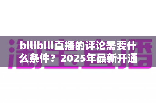 bilibili直播的评论需要什么条件?2025年最新开通门槛详解与弹幕发言全攻略 bilibili直播的评论需要什么条件?2025年最新开通门槛详解与弹幕发言全攻略