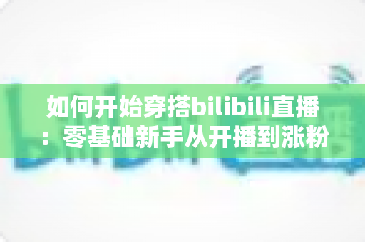 如何开始穿搭bilibili直播:零基础新手从开播到涨粉的完整实战指南 如何开始穿搭bilibili直播:零基础新手从开播到涨粉的完整实战指南