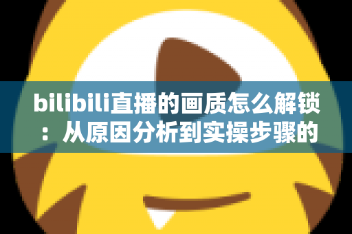 bilibili直播的画质怎么解锁:从原因分析到实操步骤的完整指南 bilibili直播的画质怎么解锁:从原因分析到实操步骤的完整指南