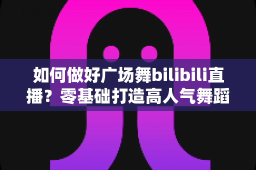 如何做好广场舞bilibili直播？零基础打造高人气舞蹈直播间的完整实战攻略