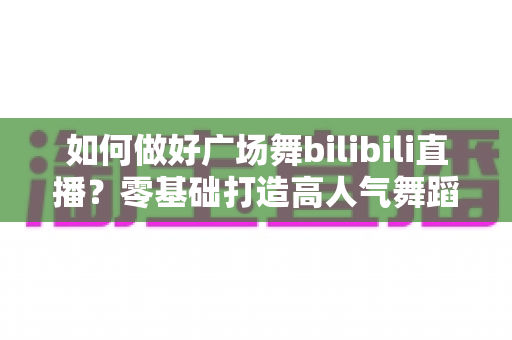 如何做好广场舞bilibili直播？零基础打造高人气舞蹈直播间的完整实战攻略