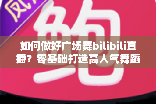 如何做好广场舞bilibili直播？零基础打造高人气舞蹈直播间的完整实战攻略