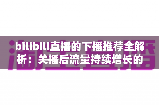 bilibili直播的下播推荐全解析:关播后流量持续增长的运营秘诀 bilibili直播的下播推荐全解析:关播后流量持续增长的运营秘诀