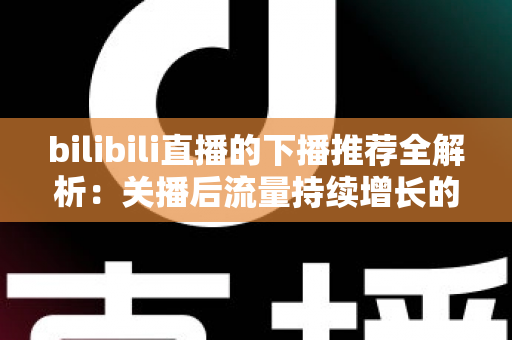 bilibili直播的下播推荐全解析:关播后流量持续增长的运营秘诀 bilibili直播的下播推荐全解析:关播后流量持续增长的运营秘诀