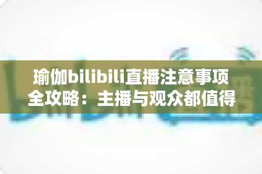 瑜伽bilibili直播注意事项全攻略：主播与观众都值得收藏的实战指南